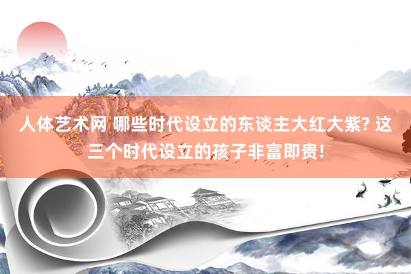 人体艺术网 哪些时代设立的东谈主大红大紫? 这三个时代设立的孩子非富即贵!