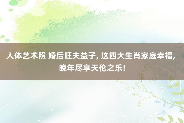 人体艺术照 婚后旺夫益子, 这四大生肖家庭幸福, 晚年尽享天伦之乐!