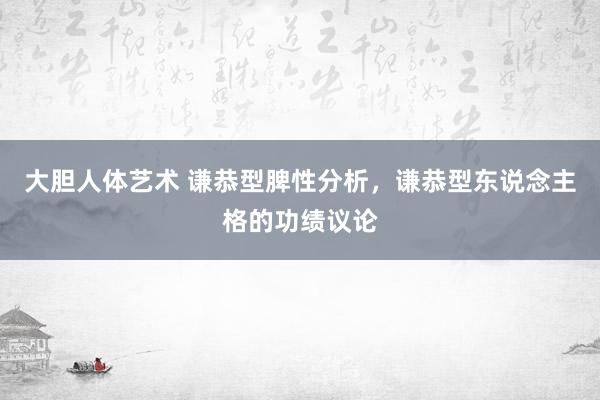 大胆人体艺术 谦恭型脾性分析，谦恭型东说念主格的功绩议论