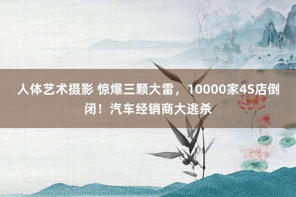 人体艺术摄影 惊爆三颗大雷，10000家4S店倒闭！汽车经销商大逃杀