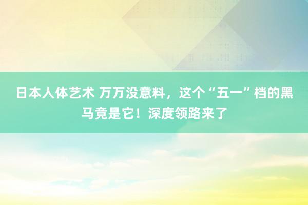 日本人体艺术 万万没意料，这个“五一”档的黑马竟是它！深度领路来了