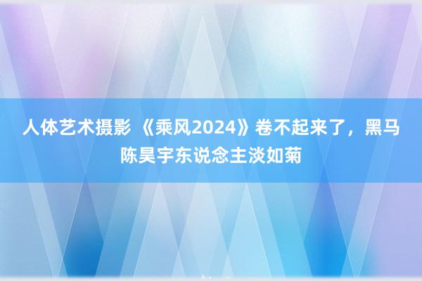 人体艺术摄影 《乘风2024》卷不起来了，黑马陈昊宇东说念主淡如菊