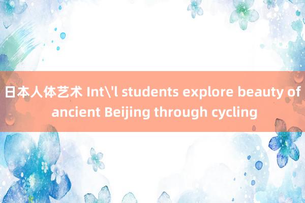 日本人体艺术 Int'l students explore beauty of ancient Beijing through cycling