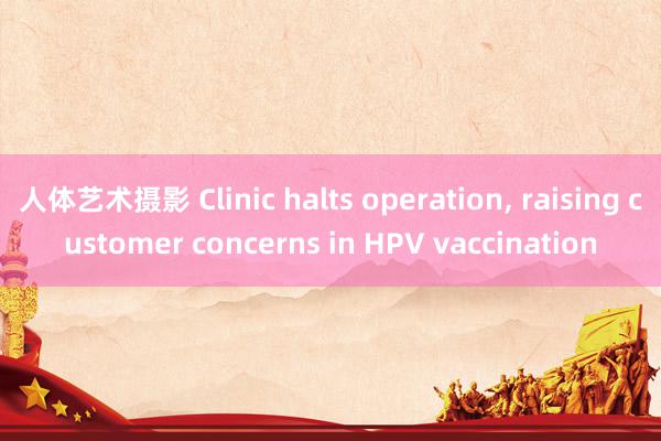 人体艺术摄影 Clinic halts operation, raising customer concerns in HPV vaccination