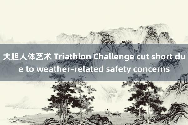 大胆人体艺术 Triathlon Challenge cut short due to weather-related safety concerns