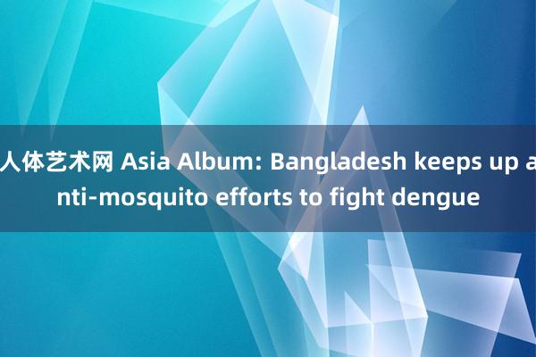 人体艺术网 Asia Album: Bangladesh keeps up anti-mosquito efforts to fight dengue