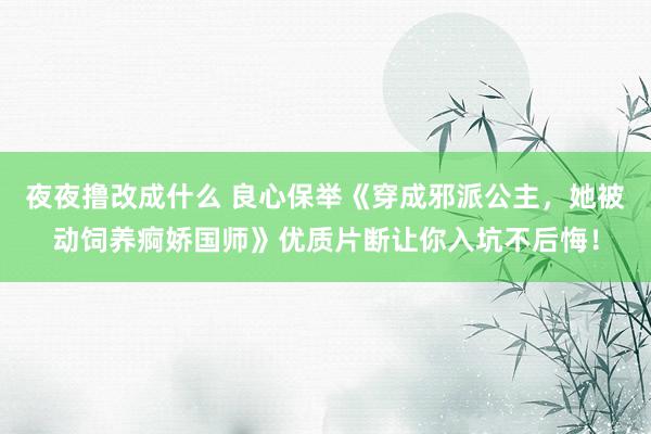 夜夜撸改成什么 良心保举《穿成邪派公主，她被动饲养痾娇国师》优质片断让你入坑不后悔！