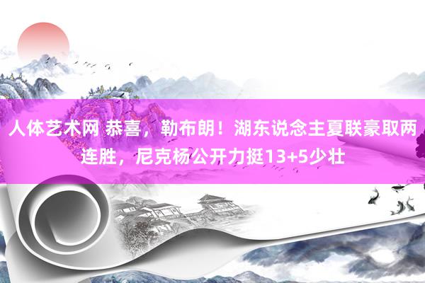 人体艺术网 恭喜，勒布朗！湖东说念主夏联豪取两连胜，尼克杨公开力挺13+5少壮