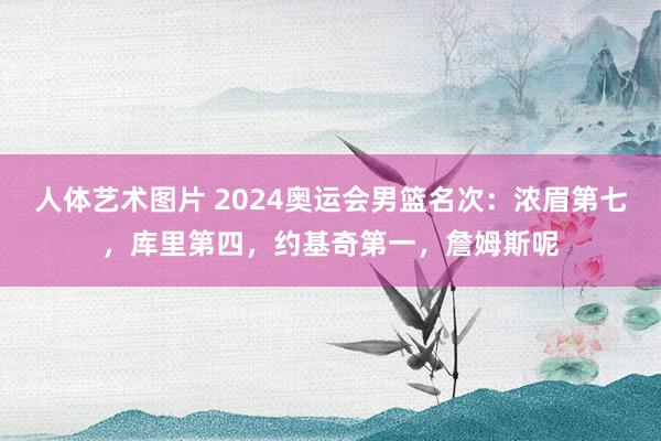 人体艺术图片 2024奥运会男篮名次：浓眉第七，库里第四，约基奇第一，詹姆斯呢