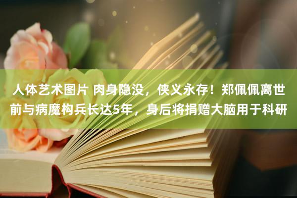 人体艺术图片 肉身隐没，侠义永存！郑佩佩离世前与病魔构兵长达5年，身后将捐赠大脑用于科研