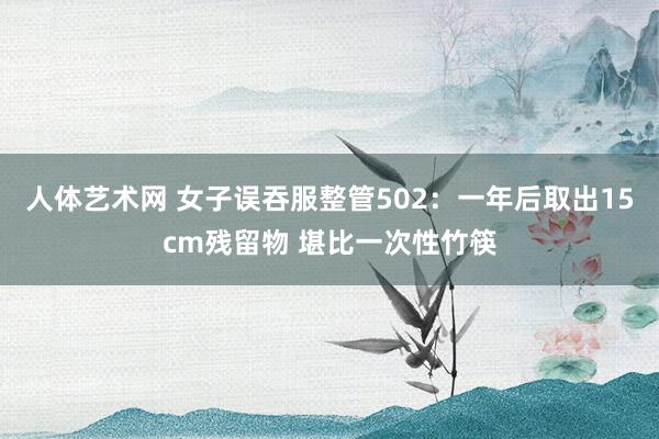 人体艺术网 女子误吞服整管502：一年后取出15cm残留物 堪比一次性竹筷