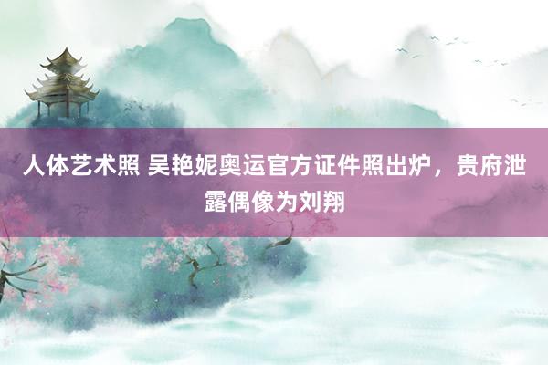 人体艺术照 吴艳妮奥运官方证件照出炉，贵府泄露偶像为刘翔