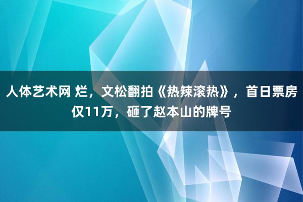 人体艺术网 烂，文松翻拍《热辣滚热》，首日票房仅11万，砸了赵本山的牌号