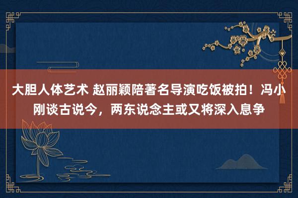 大胆人体艺术 赵丽颖陪著名导演吃饭被拍！冯小刚谈古说今，两东说念主或又将深入息争