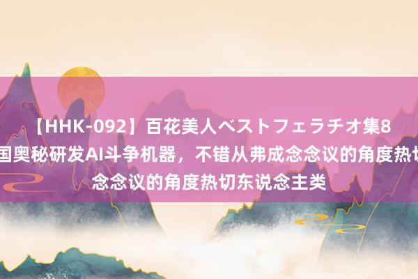 【HHK-092】百花美人ベストフェラチオ集8時間 好意思国奥秘研发AI斗争机器，不错从弗成念念议的角度热切东说念主类