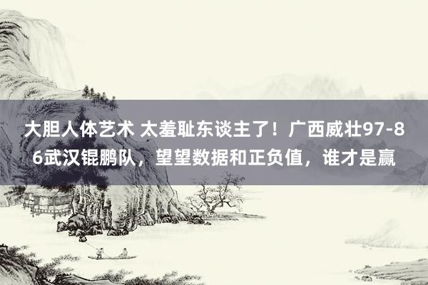 大胆人体艺术 太羞耻东谈主了！广西威壮97-86武汉锟鹏队，望望数据和正负值，谁才是赢