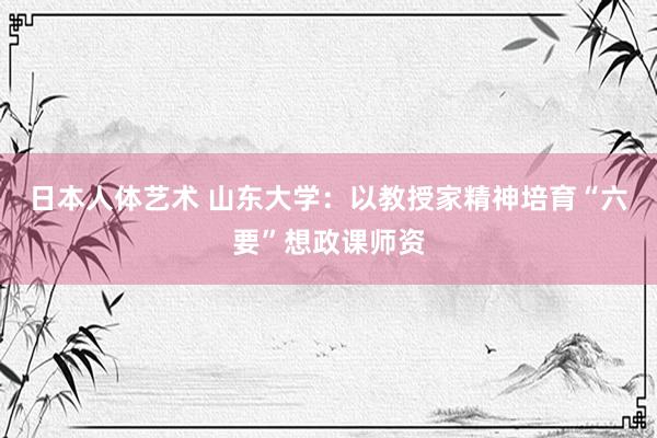 日本人体艺术 山东大学：以教授家精神培育“六要”想政课师资