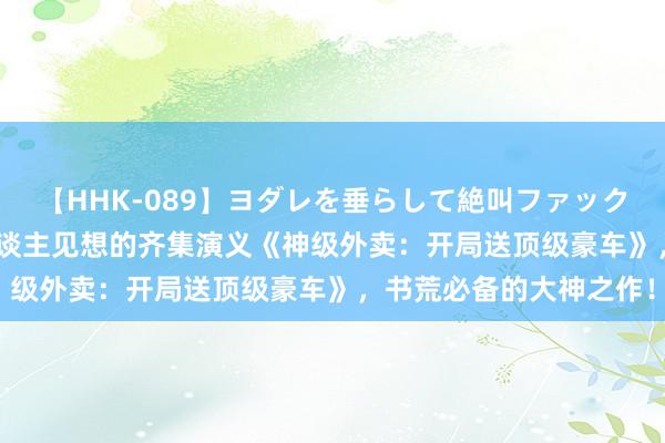 【HHK-089】ヨダレを垂らして絶叫ファック 震える巨乳 雪乃 出东谈主见想的齐集演义《神级外卖：开局送顶级豪车》，书荒必备的大神之作！