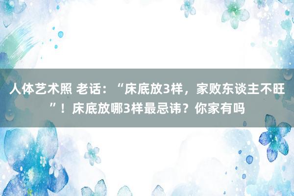 人体艺术照 老话：“床底放3样，家败东谈主不旺”！床底放哪3样最忌讳？你家有吗