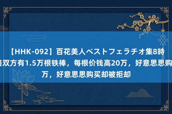 【HHK-092】百花美人ベストフェラチオ集8時間 青藏铁路双方有1.5万根铁棒，每根价钱高20万，好意思思购买却被拒却