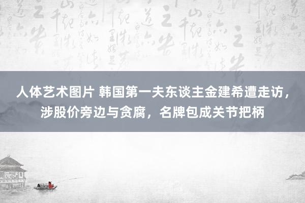 人体艺术图片 韩国第一夫东谈主金建希遭走访，涉股价旁边与贪腐，名牌包成关节把柄