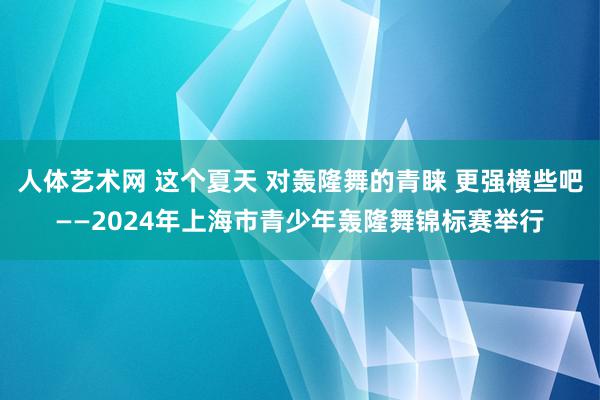 人体艺术网 这个夏天 对轰隆舞的青睐 更强横些吧——2024年上海市青少年轰隆舞锦标赛举行