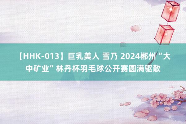 【HHK-013】巨乳美人 雪乃 2024郴州“大中矿业”林丹杯羽毛球公开赛圆满驱散