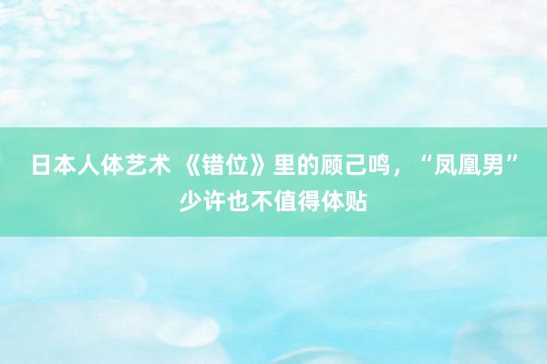 日本人体艺术 《错位》里的顾己鸣，“凤凰男”少许也不值得体贴