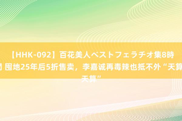 【HHK-092】百花美人ベストフェラチオ集8時間 囤地25年后5折售卖，李嘉诚再毒辣也抵不外“天算”