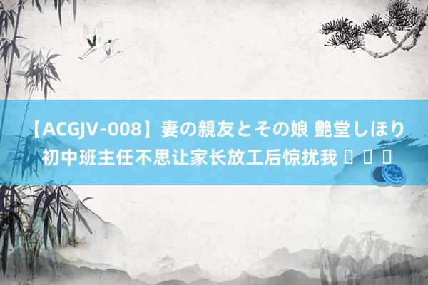 【ACGJV-008】妻の親友とその娘 艶堂しほり 初中班主任不思让家长放工后惊扰我 ​​​