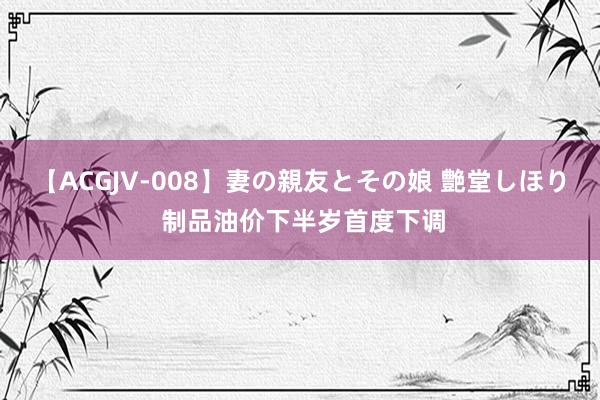 【ACGJV-008】妻の親友とその娘 艶堂しほり 制品油价下半岁首度下调