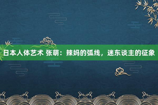 日本人体艺术 张萌：辣妈的弧线，迷东谈主的征象