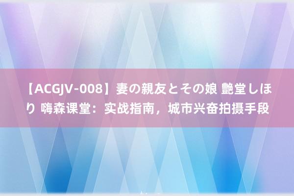 【ACGJV-008】妻の親友とその娘 艶堂しほり 嗨森课堂：实战指南，城市兴奋拍摄手段