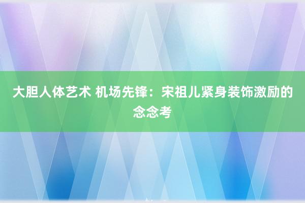 大胆人体艺术 机场先锋：宋祖儿紧身装饰激励的念念考