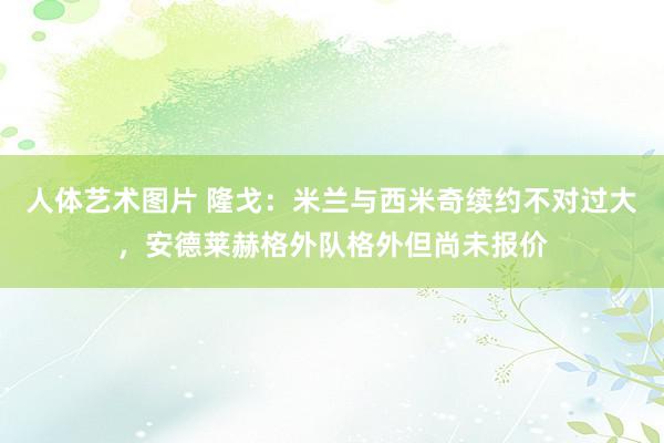 人体艺术图片 隆戈：米兰与西米奇续约不对过大，安德莱赫格外队格外但尚未报价