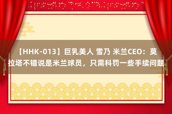 【HHK-013】巨乳美人 雪乃 米兰CEO：莫拉塔不错说是米兰球员，只需科罚一些手续问题