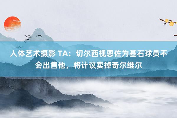 人体艺术摄影 TA：切尔西视恩佐为基石球员不会出售他，将计议卖掉奇尔维尔