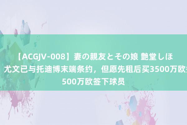 【ACGJV-008】妻の親友とその娘 艶堂しほり 记者：尤文已与托迪博末端条约，但愿先租后买3500万欧签下球员