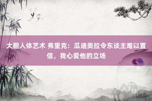 大胆人体艺术 弗里克：瓜迪奥拉令东谈主难以置信，我心爱他的立场