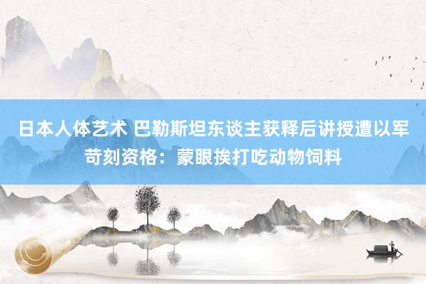 日本人体艺术 巴勒斯坦东谈主获释后讲授遭以军苛刻资格：蒙眼挨打吃动物饲料