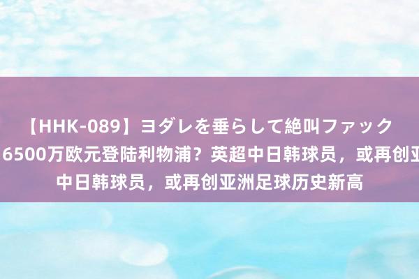 【HHK-089】ヨダレを垂らして絶叫ファック 震える巨乳 雪乃 6500万欧元登陆利物浦？英超中日韩球员，或再创亚洲足球历史新高