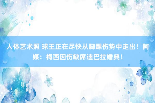 人体艺术照 球王正在尽快从脚踝伤势中走出！阿媒：梅西因伤缺席迪巴拉婚典！