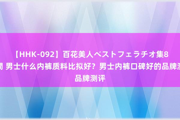 【HHK-092】百花美人ベストフェラチオ集8時間 男士什么内裤质料比拟好？男士内裤口碑好的品牌测评