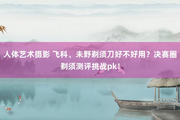 人体艺术摄影 飞科、未野剃须刀好不好用？决赛圈剃须测评挑战pk！