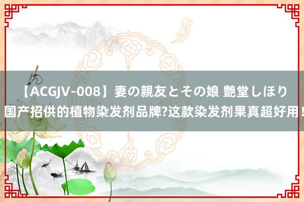 【ACGJV-008】妻の親友とその娘 艶堂しほり 国产招供的植物染发剂品牌?这款染发剂果真超好用！