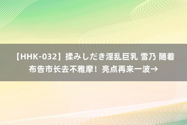 【HHK-032】揉みしだき淫乱巨乳 雪乃 随着布告市长去不雅摩！亮点再来一波→