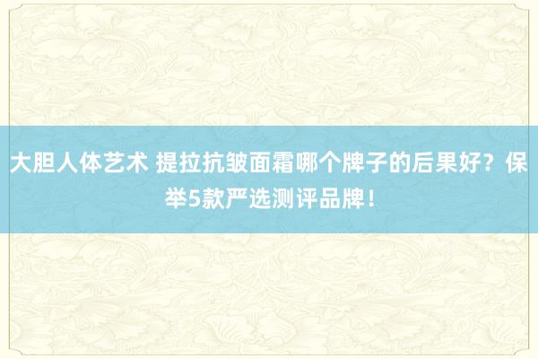 大胆人体艺术 提拉抗皱面霜哪个牌子的后果好？保举5款严选测评品牌！