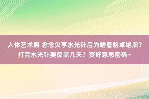 人体艺术照 念念欠亨水光针后为啥看脸卓绝黑？打完水光针要反黑几天？变好意思密码~