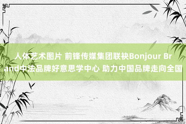 人体艺术图片 前锋传媒集团联袂Bonjour Brand中法品牌好意思学中心 助力中国品牌走向全国