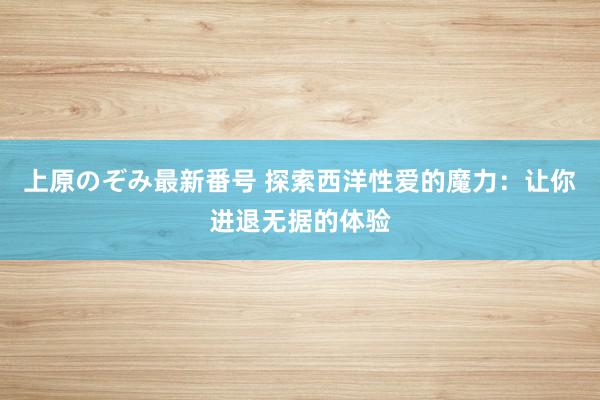 上原のぞみ最新番号 探索西洋性爱的魔力：让你进退无据的体验